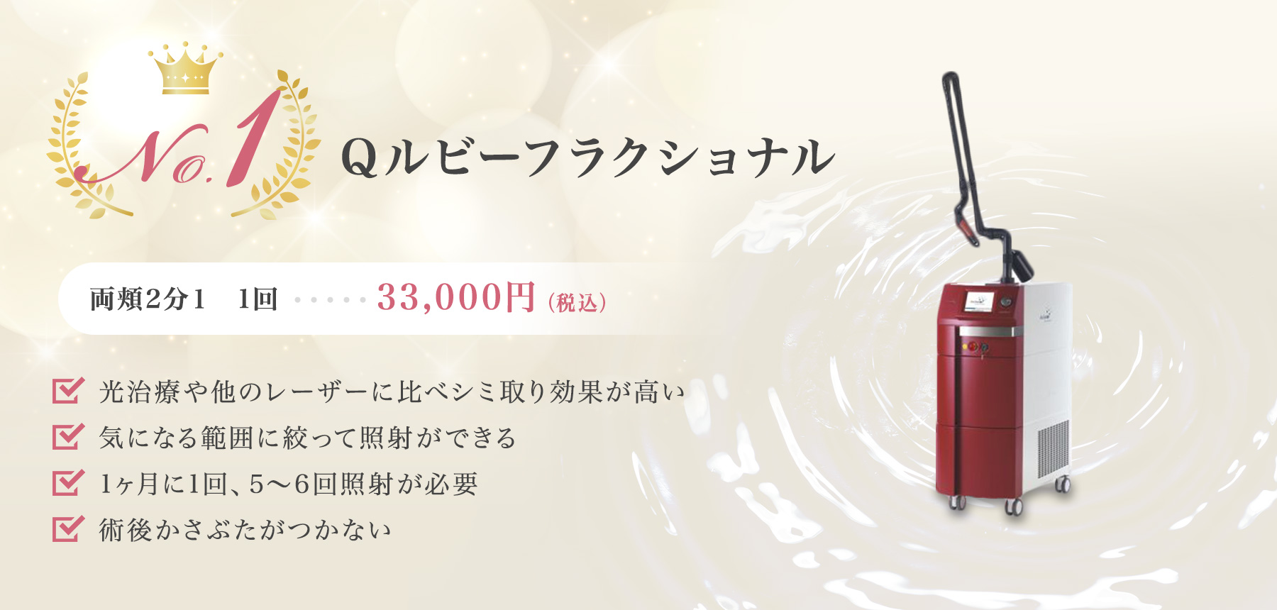 No.1 Qルビーフラクショナル 両頬2分1 1回33,000円（税込） 光治療や他のレーザーに比べシミ取り効果が高い。気になる範囲に絞って照射ができる。1ヶ月に1回、5～6回照射が必要。術後かさぶたがつかない。